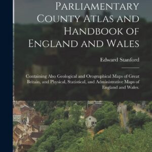 Stanford's Parliamentary County Atlas and Handbook of England and Wales: Containing Also Geological and Orographical Maps of Great Britain